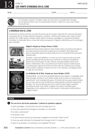 13              FITXA 73
                LES FONTS D’ENERGIA EN EL CINE
                                                                                                                AMPLIACIÓ



  NOM:                                                                 CURS:                        DATA:



                    En l’actualitat, el petroli i l’energia nuclear són dues de les principals fonts d’energia
                    de què disposa l’ésser humà. En aquesta fitxa t’animem a saber-ne un poc més a través
                    d’una pel·lícula.



       L’ENERGIA EN EL CINE
       Actualment, la nostra economia i la nostra forma de vida han arribat a dependre fins a tal punt del petroli
       que aquest pot ser el desencadenant de guerres, invasions, conflictes entre països veïns, danys al medi
       ambient, etc. D’altra banda, l’energia nuclear ofereix nombrosos avantatges en comparació del petroli;
       tanmateix, té molta pitjor fama a causa dels residus que genera i d’algunes catàstrofes que han aconseguit
       gran notorietat.

                               Gegant, dirigida per George Stevens (1956)
                               Aquesta pel·lícula mostra l’estat de Texas (Estats Units) a la primeria del segle XX,
                               quan gran part del seu territori es dedicava a la ramaderia. No obstant això,
                               quan es descobreix petroli al subsòl s’aprecia com es va transformant l’economia
                               d’aquest estat.
                               De sobte, un peó que treballa en un ranxo veu com li canvia la vida quan troba
                               petroli a la petita parcel·la de terra que li va deixar en herència la propietària,
                               pensant que no tenia gens de valor. Gràcies a aquesta troballa, passa de ser
                               pobre a multimilionari. Així, una persona que no tenia riquesa ni poder perquè
                               no posseïa grans extensions de terra es torna molt més important que el ranxer
                               amb qui abans rivalitzava. A pesar de no ser ric de naixença, aconsegueix trobar
                               un mitjà per a fer fortuna.

                               La síndrome de la Xina, dirigida per James Bridges (1979)
                               Kimberly Wells, una ambiciosa periodista televisiva que realitza un reportatge sobre
                               fonts d’energia, es troba en una central nuclear quan hi té lloc un accident que,
                               aparentment, no té conseqüències greus. El càmera del seu equip capta l’incident
                               en una cinta, però el canal de televisió no està disposat a emetre les seqüències
                               filmades. Tot i que els alts executius de la central nuclear neguen qualsevol
                               possibilitat de perill, Jack Godell, l’enginyer més veterà, descobreix greus
                               irregularitats en les soldadures d’un dels reactors i lluita perquè l’opinió pública
                               conega la veritat.




      RESOL

      1 Tria una de les pel·lícules proposades i contesta les qüestions següents.

         • Quins avantatges i inconvenients té la font d’energia que hi ix?
         • Creus que aquesta font d’energia és renovable o no renovable?
         • És neta o contaminant?
         • És barata o cara?
         • En quina mesura penses que pot danyar la vegetació, els animals i l’ésser humà?
         • Creus que està molt estés l’ús d’aquesta font d’energia al món? I a Espanya?
         • Quan es va descobrir i va començar a ser explotada? Per què?

312              GEOGRAFIA 3r ESO   MATERIAL FOTOCOPIABLE © EDICIONS VORAMAR, S. L. / SANTILLANA EDUCACIÓN, S. L.
 