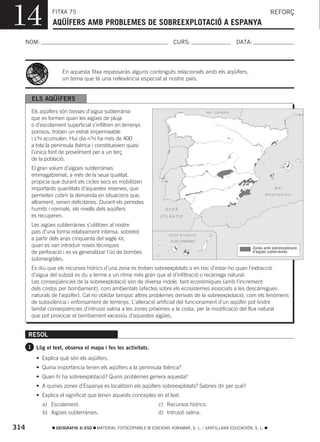14              FITXA 75
                AQÜÍFERS AMB PROBLEMES DE SOBREEXPLOTACIÓ A ESPANYA
                                                                                                                         REFORÇ



  NOM:                                                                  CURS:                           DATA:




                     En aquesta fitxa repassaràs alguns continguts relacionats amb els aqüífers,
                     un tema que té una rellevància especial al nostre país.


       ELS AQÜÍFERS
       Els aqüífers són bosses d’aigua subterrània                                      Mar Cantàbric

       que es formen quan les aigües de pluja
       o d’escolament superficial s’infiltren en terrenys
       porosos, troben un estrat impermeable
       i s’hi acumulen. Hui dia n’hi ha més de 400
       a tota la península Ibèrica i constitueixen quasi
       l’única font de proveïment per a un terç
       de la població.
       El gran volum d’aigües subterrànies
       emmagatzemat, a més de la seua qualitat,
       propicia que durant els cicles secs es mobilitzen
       importants quantitats d’aquestes reserves, que                                                                       Mar

       permeten cobrir la demanda en situacions que,                                                                  Mediterrani

       altrament, serien deficitàries. Durant els períodes
       humits i normals, els nivells dels aqüífers                  OCEÀ
       es recuperen.                                              ATLÀNTIC

       Les aigües subterrànies s’utilitzen al nostre
       país d’una forma relativament intensa, sobretot
                                                                      OCEÀ ATLÀNTIC
       a partir dels anys cinquanta del segle XX,                      ILLES CANÀRIES
       quan es van introduir noves tècniques                                                                    Zones amb sobreexplotació
       de perforació i es va generalitzar l’ús de bombes                                                        d’aigües subterrànies

       submergibles.
       Es diu que els recursos hídrics d’una zona es troben sobreexplotats o en risc d’estar-ho quan l’extracció
       d’aigua del subsòl es du a terme a un ritme més gran que el d’infiltració o recàrrega natural.
       Les conseqüències de la sobreexplotació són de diversa índole, tant econòmiques (amb l’increment
       dels costos per bombament), com ambientals (efectes sobre els ecosistemes associats a les descàrregues
       naturals de l’aqüífer). Cal no oblidar tampoc altres problemes derivats de la sobreexplotació, com els fenòmens
       de subsidència i enfonsament de terrenys. L’alteració artificial del funcionament d’un aqüífer pot tindre
       també conseqüències d’intrusió salina a les zones pròximes a la costa, per la modificació del flux natural
       que pot provocar el bombament excessiu d’aquestes aigües.


      RESOL
      1 Llig el text, observa el mapa i fes les activitats.

         • Explica què són els aqüífers.
         • Quina importància tenen els aqüífers a la península Ibèrica?
         • Quan hi ha sobreexplotació? Quins problemes genera aquesta?
         • A quines zones d’Espanya es localitzen els aqüífers sobreexplotats? Sabries dir per què?
         • Explica el significat que tenen aquests conceptes en el text.
            a) Escolament.                                       c) Recursos hídrics.
            b) Aigües subterrànies.                              d) Intrusió salina.

314               GEOGRAFIA 3r ESO   MATERIAL FOTOCOPIABLE © EDICIONS VORAMAR, S. L. / SANTILLANA EDUCACIÓN, S. L.
 