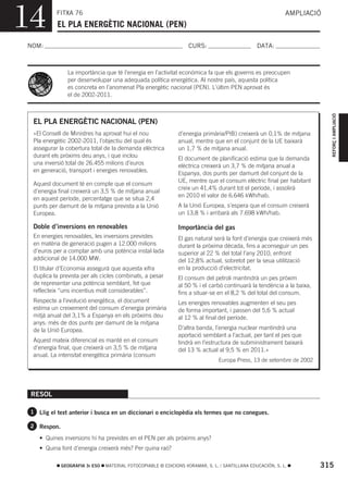 14         FITXA 76
           EL PLA ENERGÈTIC NACIONAL (PEN)
                                                                                                            AMPLIACIÓ



NOM:                                                               CURS:                        DATA:



                La importància que té l’energia en l’activitat econòmica fa que els governs es preocupen
                per desenvolupar una adequada política energètica. Al nostre país, aquesta política
                es concreta en l’anomenat Pla energètic nacional (PEN). L’últim PEN aprovat és
                el de 2002-2011.




                                                                                                                         REFORÇ I AMPLIACIÓ
  EL PLA ENERGÈTIC NACIONAL (PEN)
  «El Consell de Ministres ha aprovat hui el nou              d’energia primària/PIB) creixerà un 0,1% de mitjana
  Pla energètic 2002-2011, l’objectiu del qual és             anual, mentre que en el conjunt de la UE baixarà
  assegurar la cobertura total de la demanda elèctrica        un 1,7 % de mitjana anual.
  durant els pròxims deu anys, i que inclou                   El document de planificació estima que la demanda
  una inversió total de 26.455 milions d’euros                elèctrica creixerà un 3,7 % de mitjana anual a
  en generació, transport i energies renovables.              Espanya, dos punts per damunt del conjunt de la
                                                              UE, mentre que el consum elèctric final per habitant
  Aquest document té en compte que el consum
                                                              creix un 41,4% durant tot el període, i assolirà
  d’energia final creixerà un 3,5 % de mitjana anual
                                                              en 2010 el valor de 6.646 kWh/hab.
  en aquest període, percentatge que se situa 2,4
  punts per damunt de la mitjana prevista a la Unió           A la Unió Europea, s’espera que el consum creixerà
  Europea.                                                    un 13,8 % i arribarà als 7.698 kWh/hab.

  Doble d’inversions en renovables                            Importància del gas
  En energies renovables, les inversions previstes            El gas natural serà la font d’energia que creixerà més
  en matèria de generació pugen a 12.000 milions              durant la pròxima dècada, fins a aconseguir un pes
  d’euros per a comptar amb una potència instal·lada          superior al 22 % del total l’any 2010, enfront
  addicional de 14.000 MW.                                    del 12,8% actual, sobretot per la seua utilització
  El titular d’Economia assegurà que aquesta xifra            en la producció d’electricitat.
  duplica la prevista per als cicles combinats, a pesar       El consum del petroli mantindrà un pes pròxim
  de representar una potència semblant, fet que               al 50 % i el carbó continuarà la tendència a la baixa,
  reflecteix “uns incentius molt considerables”.              fins a situar-se en el 8,2 % del total del consum.
  Respecte a l’evolució energètica, el document               Les energies renovables augmenten el seu pes
  estima un creixement del consum d’energia primària          de forma important, i passen del 5,6 % actual
  mitjà anual del 3,1% a Espanya en els pròxims deu           al 12 % al final del període.
  anys: més de dos punts per damunt de la mitjana
  de la Unió Europea.                                         D’altra banda, l’energia nuclear mantindrà una
                                                              aportació semblant a l’actual, per tant el pes que
  Aquest mateix diferencial es manté en el consum             tindrà en l’estructura de subministrament baixarà
  d’energia final, que creixerà un 3,5 % de mitjana           del 13 % actual al 9,5 % en 2011.»
  anual. La intensitat energètica primària (consum
                                                                                Europa Press, 13 de setembre de 2002




 RESOL

 1 Llig el text anterior i busca en un diccionari o enciclopèdia els termes que no conegues.

 2 Respon.

    • Quines inversions hi ha previstes en el PEN per als pròxims anys?
    • Quina font d’energia creixerà més? Per quina raó?

             GEOGRAFIA 3r ESO   MATERIAL FOTOCOPIABLE © EDICIONS VORAMAR, S. L. / SANTILLANA EDUCACIÓN, S. L.          315
 