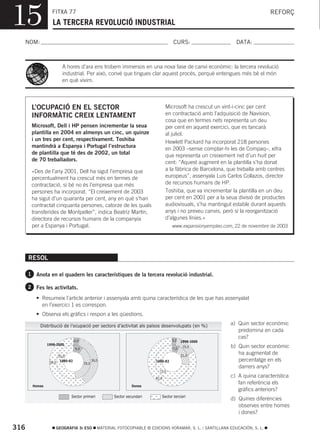 15               FITXA 77
                  LA TERCERA REVOLUCIÓ INDUSTRIAL
                                                                                                                                  REFORÇ



  NOM:                                                                                 CURS:                      DATA:



                         A hores d’ara ens trobem immersos en una nova fase de canvi econòmic: la tercera revolució
                         industrial. Per això, convé que tingues clar aquest procés, perquè entengues més bé el món
                         en què vivim.




       L’OCUPACIÓ EN EL SECTOR                                                      Microsoft ha crescut un vint-i-cinc per cent
       INFORMÀTIC CREIX LENTAMENT                                                   en contractació amb l’adquisició de Navision,
                                                                                    cosa que en termes nets representa un deu
       Microsoft, Dell i HP pensen incrementar la seua                              per cent en aquest exercici, que es tancarà
       plantilla en 2004 en almenys un cinc, un quinze                              al juliol.
       i un tres per cent, respectivament. Toshiba                                  Hewlett Packard ha incorporat 218 persones
       mantindrà a Espanya i Portugal l’estructura                                  en 2003 –sense comptar-hi les de Compaq–, xifra
       de plantilla que té des de 2002, un total                                    que representa un creixement net d’un huit per
       de 70 treballadors.                                                          cent: “Aquest augment en la plantilla s’ha donat
       «Des de l’any 2001, Dell ha sigut l’empresa que                              a la fàbrica de Barcelona, que treballa amb centres
       percentualment ha crescut més en termes de                                   europeus”, assenyala Luis Carlos Collazos, director
       contractació, si bé no és l’empresa que més                                  de recursos humans de HP.
       persones ha incorporat. “El creixement de 2003                               Toshiba, que va incrementar la plantilla en un deu
       ha sigut d’un quaranta per cent, any en què s’han                            per cent en 2001 per a la seua divisió de productes
       contractat cinquanta persones, catorze de les quals                          audiovisuals, s’ha mantingut estable durant aquests
       transferides de Montpeller”, indica Beatriz Martín,                          anys i no preveu canvis, però sí la reorganització
       directora de recursos humans de la companyia                                 d’algunes línies.»
       per a Espanya i Portugal.                                                       www.expansionyempleo.com, 22 de novembre de 2003




      RESOL

      1 Anota en el quadern les característiques de la tercera revolució industrial.

      2 Fes les activitats.

         • Resumeix l’article anterior i assenyala amb quina característica de les que has assenyalat
           en l’exercici 1 es correspon.
         • Observa els gràfics i respon a les qüestions.

           Distribució de l’ocupació per sectors d’activitat als països desenvolupats (en %)                   a) Quin sector econòmic
                                                                                                                  predomina en cada
                                                                                                                  cas?
                                  4,0                                                  3,0   1998-2000
               1998-2000
                                  9,0                                                  7,0
                                                                                              15,0             b) Quin sector econòmic
                       52,0                                                                  21,0
                                                                                                                  ha augmentat de
                58,0    1980-82                38,0                          1980-82                              percentatge en els
                                        39,0
                                                                                                                  darrers anys?
                                                                               72,0
                                                                             82,0
                                                                                                               c) A quina característica
                                                                                                                  fan referència els
       Homes                                                       Dones
                                                                                                                  gràfics anteriors?
                              Sector primari             Sector secundari       Sector terciari
                                                                                                               d) Quines diferències
                                                                                                                  observes entre homes
                                                                                                                  i dones?

316                    GEOGRAFIA 3r ESO           MATERIAL FOTOCOPIABLE © EDICIONS VORAMAR, S. L. / SANTILLANA EDUCACIÓN, S. L.
 