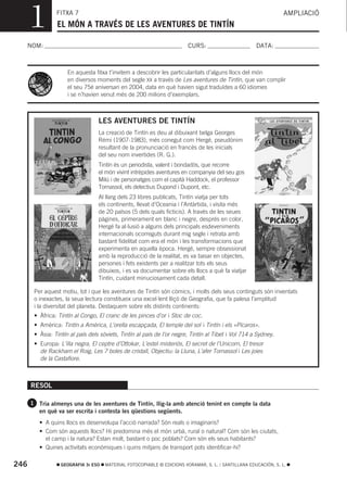 1         FITXA 7
                EL MÓN A TRAVÉS DE LES AVENTURES DE TINTÍN
                                                                                                                 AMPLIACIÓ



  NOM:                                                                  CURS:                        DATA:



                     En aquesta fitxa t’invitem a descobrir les particularitats d’alguns llocs del món
                     en diversos moments del segle XX a través de Les aventures de Tintín, que van complir
                     el seu 75é aniversari en 2004, data en què havien sigut traduïdes a 60 idiomes
                     i se n’havien venut més de 200 milions d’exemplars.



                                  LES AVENTURES DE TINTÍN
                                  La creació de Tintín es deu al dibuixant belga Georges
                                  Rémi (1907-1983), més conegut com Hergé, pseudònim
                                  resultant de la pronunciació en francés de les inicials
                                  del seu nom invertides (R. G.).
                                  Tintín és un periodista, valent i bondadós, que recorre
                                  el món vivint intrèpides aventures en companyia del seu gos
                                  Milú i de personatges com el capità Haddock, el professor
                                  Tornassol, els detectius Dupond i Dupont, etc.
                                  Al llarg dels 23 libres publicats, Tintín viatja per tots
                                  els continents, llevat d’Oceania i l’Antàrtida, i visita més
                                  de 20 països (5 dels quals ficticis). A través de les seues
                                  pàgines, primerament en blanc i negre, després en color,
                                  Hergé fa al·lusió a alguns dels principals esdeveniments
                                  internacionals ocorreguts durant mig segle i retrata amb
                                  bastant fidelitat com era el món i les transformacions que
                                  experimenta en aquella època. Hergé, sempre obsessionat
                                  amb la reproducció de la realitat, es va basar en objectes,
                                  persones i fets existents per a realitzar tots els seus
                                  dibuixos, i es va documentar sobre els llocs a què fa viatjar
                                  Tintín, cuidant minuciosament cada detall.

       Per aquest motiu, tot i que les aventures de Tintín són còmics, i molts dels seus continguts són inventats
       o inexactes, la seua lectura constitueix una excel·lent lliçó de Geografia, que fa palesa l’amplitud
       i la diversitat del planeta. Destaquem sobre els distints continents:
       • Àfrica: Tintín al Congo, El cranc de les pinces d’or i Stoc de coc.
       • Amèrica: Tintín a Amèrica, L’orella escapçada, El temple del sol i Tintín i els «Pícaros».
       • Àsia: Tintín al país dels sòviets, Tintín al país de l’or negre, Tintín al Tibet i Vol 714 a Sydney.
       • Europa: L’illa negra, El ceptre d’Ottokar, L’estel misteriós, El secret de l’Unicorn, El tresor
         de Rackham el Roig, Les 7 boles de cristall, Objectiu: la Lluna, L’afer Tornassol i Les joies
         de la Castafiore.



      RESOL

      1 Tria almenys una de les aventures de Tintín, llig-la amb atenció tenint en compte la data
         en què va ser escrita i contesta les qüestions següents.
         • A quins llocs es desenvolupa l’acció narrada? Són reals o imaginaris?
         • Com són aquests llocs? Hi predomina més el món urbà, rural o natural? Com són les ciutats,
           el camp i la natura? Estan molt, bastant o poc poblats? Com són els seus habitants?
         • Quines activitats econòmiques i quins mitjans de transport pots identificar-hi?

246               GEOGRAFIA 3r ESO   MATERIAL FOTOCOPIABLE © EDICIONS VORAMAR, S. L. / SANTILLANA EDUCACIÓN, S. L.
 