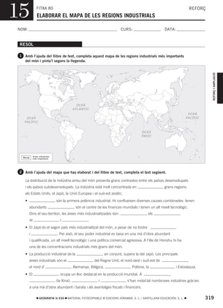 15                 FITXA 80
                    ELABORAR EL MAPA DE LES REGIONS INDUSTRIALS
                                                                                                                                 REFORÇ



NOM:                                                                            CURS:                       DATA:


 RESOL

 1 Amb l’ajuda del llibre de text, completa aquest mapa de les regions industrials més importants
    del món i pinta’l segons la llegenda.




                                                                                                                                          REFORÇ I AMPLIACIÓ
                                                   OCEÀ
                                                 ATLÀNTIC
                                                                                                                             OCEÀ
     OCEÀ                                                                                                                   PACÍFIC
    PACÍFIC


                                                                                             OCEÀ
                                                                                             ÍNDIC




                Àrees industrials
   Morat        més importants




 2 Amb l’ajuda del mapa que has elaborat i del llibre de text, completa el text següent.

    La distribució de la indústria arreu del món presenta grans contrastos entre els països desenvolupats
    i els països subdesenvolupats. La indústria està molt concentrada en                                    grans regions:
    els Estats Units, el Japó, la Unió Europea i el sud-est asiàtic.
    •                               són la primera potència industrial. Hi conflueixen diverses causes combinades: tenen
        abundants                                , són el centre de les finances mundials i tenen un alt nivell tecnològic.
        Dins el seu territori, les àrees més industrialitzades són:                              , els                  ,
           el                         i                   .
    • El Japó és el segon país més industrialitzat del món, a pesar de no tindre
        i                           . Per això, el seu poder industrial es basa en una mà d’obra abundant
        i qualificada, un alt nivell tecnològic i una política comercial agressiva. A l’illa de Honshu hi ha
        una de les concentracions industrials més grans del món.
    • La producció industrial de la                                  , en conjunt, supera la del Japó. Les principals
        àrees industrials són el                              del Regne Unit, el nord-oest i sud-est de                      ,
        el nord d’                           , Alemanya, Bèlgica,                     , Polònia, la                 i Eslovàquia.
    • El                              ocupa un lloc destacat en la producció mundial. A                        ,
                                    (la Xina),                   i                   s’han instal·lat nombroses indústries gràcies
        a una mà d’obra abundant i barata i als avantatges fiscals i financers.

                      GEOGRAFIA 3r ESO     MATERIAL FOTOCOPIABLE © EDICIONS VORAMAR, S. L. / SANTILLANA EDUCACIÓN, S. L.              319
 