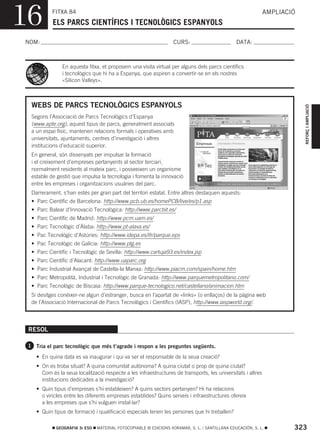 16         FITXA 84
           ELS PARCS CIENTÍFICS I TECNOLÒGICS ESPANYOLS
                                                                                                             AMPLIACIÓ



NOM:                                                              CURS:                        DATA:



               En aquesta fitxa, et proposem una visita virtual per alguns dels parcs científics
               i tecnològics que hi ha a Espanya, que aspiren a convertir-se en els nostres
               «Silicon Valleys».



  WEBS DE PARCS TECNOLÒGICS ESPANYOLS




                                                                                                                         REFORÇ I AMPLIACIÓ
  Segons l’Associació de Parcs Tecnològics d’Espanya
  (www.apte.org), aquest tipus de parcs, generalment associats
  a un espai físic, mantenen relacions formals i operatives amb
  universitats, ajuntaments, centres d’investigació i altres
  institucions d’educació superior.
  En general, són dissenyats per impulsar la formació
  i el creixement d’empreses pertanyents al sector terciari,
  normalment residents al mateix parc, i posseeixen un organisme
  estable de gestió que impulsa la tecnologia i fomenta la innovació
  entre les empreses i organitzacions usuàries del parc.
  Darrerament, s’han estés per gran part del territori estatal. Entre altres destaquen aquests:
  • Parc Científic de Barcelona: http://www.pcb.ub.es/homePCB/live/es/p1.asp
  • Parc Balear d’Innovació Tecnològica: http://www.parcbit.es/
  • Parc Científic de Madrid: http://www.pcm.uam.es/
  • Parc Tecnològic d’Àlaba: http://www.pt-alava.es/
  • Pac Tecnològic d’Astúries: http://www.idepa.es/ifr/parque.eps
  • Pac Tecnològic de Galícia: http://www.ptg.es
  • Parc Científic i Tecnològic de Sevilla: http://www.cartuja93.es/index.jsp
  • Parc Científic d’Alacant: http://www.uaparc.org
  • Parc Industrial Avançat de Castella-la Manxa: http://www.piacm.com/spain/home.htm
  • Parc Metropolità, Industrial i Tecnològic de Granada: http://www.parquemetropolitano.com/
  • Parc Tecnològic de Biscaia: http://www.parque-tecnologico.net/castellano/animacion.htm
  Si desitges conéixer-ne algun d’estranger, busca en l’apartat de «links» (o enllaços) de la pàgina web
  de l’Associació Internacional de Parcs Tecnològics i Científics (IASP), http://www.iaspworld.org/.




 RESOL

 1 Tria el parc tecnològic que més t’agrade i respon a les preguntes següents.

    • En quina data es va inaugurar i qui va ser el responsable de la seua creació?
    • On es troba situat? A quina comunitat autònoma? A quina ciutat o prop de quina ciutat?
      Com és la seua localització respecte a les infraestructures de transports, les universitats i altres
      institucions dedicades a la investigació?
    • Quin tipus d’empreses s’hi estableixen? A quins sectors pertanyen? Hi ha relacions
      o vincles entre les diferents empreses establides? Quins serveis i infraestructures ofereix
      a les empreses que s’hi vulguen instal·lar?
    • Quin tipus de formació i qualificació especials tenen les persones que hi treballen?

            GEOGRAFIA 3r ESO   MATERIAL FOTOCOPIABLE © EDICIONS VORAMAR, S. L. / SANTILLANA EDUCACIÓN, S. L.         323
 