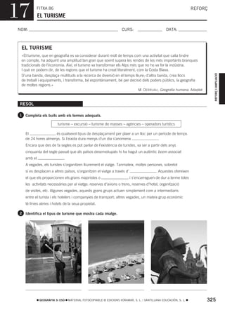 17         FITXA 86
             EL TURISME
                                                                                                                 REFORÇ



NOM:                                                                CURS:                        DATA:



  EL TURISME
  «El turisme, que en geografia es va considerar durant molt de temps com una activitat que calia tindre
  en compte, ha adquirit una amplitud tan gran que sovint supera les rendes de les més importants branques
  tradicionals de l’economia. Així, el turisme va transformar els Alps més que no ho va fer la indústria.
  I què en podem dir, de les regions que el turisme ha creat literalment, com la Costa Blava.




                                                                                                                          REFORÇ I AMPLIACIÓ
  D’una banda, desplaça multituds a la recerca de diversió en el temps lliure; d’altra banda, crea llocs
  de treball i equipaments, i transforma, bé espontàniament, bé per decisió dels poders públics, la geografia
  de moltes regions.»
                                                                           M. DERRUAU, Geografia humana. Adaptat


 RESOL

 1 Completa els buits amb els termes adequats.

                         turisme – excursió – turisme de masses – agències – operadors turístics

    El               és qualsevol tipus de desplaçament per plaer a un lloc per un període de temps
    de 24 hores almenys. Si l’eixida dura menys d’un dia s’anomena                .
    Encara que des de fa segles es pot parlar de l’existència de turistes, va ser a partir dels anys
    cinquanta del segle passat que als països desenvolupats hi ha hagut un autèntic boom associat
    amb el                   .
    A vegades, els turistes s’organitzen lliurement el viatge. Tanmateix, moltes persones, sobretot
    si es desplacen a altres països, s’organitzen el viatge a través d’                   . Aquestes ofereixen
    el que els proporcionen els grans majoristes o                     , i s’encarreguen de dur a terme totes
    les activitats necessàries per al viatge: reserves d’avions o trens, reserves d’hotel, organització
    de visites, etc. Algunes vegades, aquests grans grups actuen simplement com a intermediaris
    entre el turista i els hotelers i companyies de transport; altres vegades, un mateix grup econòmic
    té línies aèries i hotels de la seua propietat.

 2 Identifica el tipus de turisme que mostra cada imatge.




             GEOGRAFIA 3r ESO    MATERIAL FOTOCOPIABLE © EDICIONS VORAMAR, S. L. / SANTILLANA EDUCACIÓN, S. L.        325
 