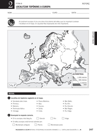 2          FITXA 8
           LOCALITZAR TOPÒNIMS A EUROPA
                                                                                                                  REFORÇ



NOM:                                                                CURS:                        DATA:




               Al continent europeu hi ha una sèrie d’accidents del relleu que és important conéixer
               i localitzar en el mapa. En aquesta fitxa repassaràs els més importants.




                                                                                                                             REFORÇ I AMPLIACIÓ
                                                                                                  ALTIMETRIA

                                                                                                         1.000 metres
                                                                                                           500 metres

                                                                                                                0 metres
                                                                                                  Depressió         MAR




RESOL

1 Localitza els topònims següents en el mapa.

   •   Serralada dels Urals.               •   Plana Atlàntica.                     •   Mar Bàltic.
   •   Pirineus.                           •   Alps.                                •   Riu Rin.
   •   Balcans.                            •   Caucas.                              •   Riu Danubi.
   •   Península Itàlica.                  •   Sicília.                             •   Mar Negre.
   •   Còrsega.                            •   Creta.                               •   Riu Volga.

2 Assenyala la resposta correcta.

   • El riu europeu més llarg és:                Danubi              Rin                Volga
   • El relleu europeu està format sobretot per:
           Muntanyes antigues                  Planes             Muntanyes joves

             GEOGRAFIA 3r ESO   MATERIAL FOTOCOPIABLE © EDICIONS VORAMAR, S. L. / SANTILLANA EDUCACIÓN, S. L.              247
 