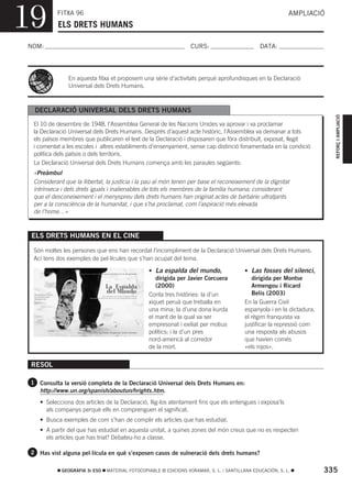 19         FITXA 96
           ELS DRETS HUMANS
                                                                                                            AMPLIACIÓ



NOM:                                                               CURS:                        DATA:




                En aquesta fitxa et proposem una sèrie d’activitats perquè aprofundisques en la Declaració
                Universal dels Drets Humans.



  DECLARACIÓ UNIVERSAL DELS DRETS HUMANS




                                                                                                                           REFORÇ I AMPLIACIÓ
  El 10 de desembre de 1948, l’Assemblea General de les Nacions Unides va aprovar i va proclamar
  la Declaració Universal dels Drets Humans. Després d’aquest acte històric, l’Assemblea va demanar a tots
  els països membres que publicaren el text de la Declaració i disposaren que fóra distribuït, exposat, llegit
  i comentat a les escoles i altres establiments d’ensenyament, sense cap distinció fonamentada en la condició
  política dels països o dels territoris.
  La Declaració Universal dels Drets Humans comença amb les paraules següents:
  «Preàmbul
  Considerant que la llibertat, la justícia i la pau al món tenen per base el reconeixement de la dignitat
  intrínseca i dels drets iguals i inalienables de tots els membres de la família humana; considerant
  que el desconeixement i el menyspreu dels drets humans han originat actes de barbàrie ultratjants
  per a la consciència de la humanitat, i que s’ha proclamat, com l’aspiració més elevada
  de l’home…»


 ELS DRETS HUMANS EN EL CINE

  Són moltes les persones que ens han recordat l’incompliment de la Declaració Universal dels Drets Humans.
  Ací tens dos exemples de pel·lícules que s’han ocupat del tema.

                                                 • La espalda del mundo,                  • Las fosses del silenci,
                                                    dirigida per Javier Corcuera             dirigida per Montse
                                                    (2000)                                   Armengou i Ricard
                                                 Conta tres històries: la d’un               Belis (2003)
                                                 xiquet peruà que treballa en             En la Guerra Civil
                                                 una mina; la d’una dona kurda            espanyola i en la dictadura,
                                                 el marit de la qual va ser               el règim franquista va
                                                 empresonat i exiliat per motius          justificar la repressió com
                                                 polítics; i la d’un pres                 una resposta als abusos
                                                 nord-americà al corredor                 que havien comés
                                                 de la mort.                              «els rojos».


 RESOL

 1 Consulta la versió completa de la Declaració Universal dels Drets Humans en:
    http://www.un.org/spanish/aboutun/hrights.htm.
    • Selecciona dos articles de la Declaració, llig-los atentament fins que els entengues i exposa’ls
      als companys perquè ells en comprenguen el significat.
    • Busca exemples de com s’han de complir els articles que has estudiat.
    • A partir del que has estudiat en aquesta unitat, a quines zones del món creus que no es respecten
      els articles que has triat? Debateu-ho a classe.

 2 Has vist alguna pel·lícula en què s’exposen casos de vulneració dels drets humans?


             GEOGRAFIA 3r ESO   MATERIAL FOTOCOPIABLE © EDICIONS VORAMAR, S. L. / SANTILLANA EDUCACIÓN, S. L.            335
 