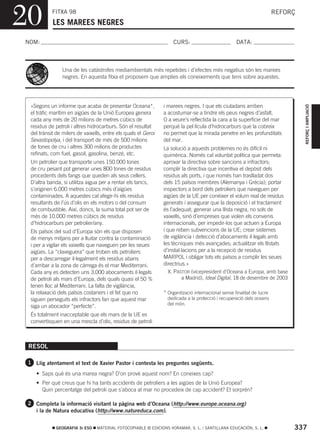 20          FITXA 98
            LES MAREES NEGRES
                                                                                                                        REFORÇ



NOM:                                                                CURS:                           DATA:



                 Una de les catàstrofes mediambientals més repetides i d’efectes més negatius són les marees
                 negres. En aquesta fitxa et proposem que amplies els coneixements que tens sobre aquestes.




  «Segons un informe que acaba de presentar Oceana*,            i marees negres. I que els ciutadans arriben




                                                                                                                                 REFORÇ I AMPLIACIÓ
  el tràfic marítim en aigües de la Unió Europea genera         a acostumar-se a tindre els peus negres d’asfalt.
  cada any més de 20 milions de metres cúbics de                O a veure’s reflectida la cara a la superfície del mar
  residus de petroli i altres hidrocarburs. Són el resultat     perquè la pel·lícula d’hidrocarburs que la cobreix
  del trànsit de milers de vaixells, entre els quals el Geroi   no permet que la mirada penetre en les profunditats
  Sevastopolya, i del transport de més de 500 milions           del mar.
  de tones de cru i altres 300 milions de productes             La solució a aquests problemes no és difícil ni
  refinats, com fuel, gasoil, gasolina, benzé, etc.             quimèrica. Només cal voluntat política que permeta:
  Un petrolier que transporte unes 150.000 tones                aprovar la directiva sobre sancions a infractors;
  de cru pesant pot generar unes 800 tones de residus           complir la directiva que incentiva el depòsit dels
  procedents dels fangs que queden als seus cellers.            residus als ports, i que només han traslladat dos
  D’altra banda, si utilitza aigua per a rentar els tancs,      dels 15 països membres (Alemanya i Grècia); portar
  s’originen 6.000 metres cúbics més d’aigües                   inspectors a bord dels petroliers que naveguen per
  contaminades. A aquestes cal afegir-hi els residus            aigües de la UE per conéixer el volum real de residus
  resultants de l’ús d’olis en els motors o del consum          generats i assegurar que la deposició i el tractament
  de combustible. Així, doncs, la suma total pot ser de         és l’adequat; generar una llista negra, no sols de
  més de 10.000 metres cúbics de residus                        vaixells, sinó d’empreses que violen els convenis
  d’hidrocarburs per petrolier/any.                             internacionals, per impedir-los que actuen a Europa
  Els països del sud d’Europa són els que disposen              i que reben subvencions de la UE; crear sistemes
  de menys mitjans per a lluitar contra la contaminació         de vigilància i detecció d’abocaments il·legals amb
  i per a vigilar els vaixells que naveguen per les seues       les tècniques més avançades; actualitzar els llistats
  aigües. La “claveguera” que troben els petroliers             d’instal·lacions per a la recepció de residus
  per a descarregar il·legalment els residus abans              MARPOL i obligar tots els països a complir les seues
  d’arribar a la zona de càrrega és el mar Mediterrani.         directrius.»
  Cada any es detecten uns 3.000 abocaments il·legals              X. PASTOR (vicepresident d’Oceana a Europa, amb base
  de petroli als mars d’Europa, dels quals quasi el 50 %                 a Madrid), Ideal Digital, 18 de desembre de 2003
  tenen lloc al Mediterrani. La falta de vigilància,
  la relaxació dels països costaners i el fet que no            * Organització internacional sense finalitat de lucre
  siguen perseguits els infractors fan que aquest mar             dedicada a la protecció i recuperació dels oceans
                                                                  del món.
  siga un abocador “perfecte”.
  És totalment inacceptable que els mars de la UE es
  convertisquen en una mescla d’olis, residus de petroli



 RESOL

 1 Llig atentament el text de Xavier Pastor i contesta les preguntes següents.

    • Saps què és una marea negra? D’on prové aquest nom? En coneixes cap?
    • Per què creus que hi ha tants accidents de petroliers a les aigües de la Unió Europea?
      Quin percentatge del petroli que s’aboca al mar no procedeix de cap accident? Et sorprén?

 2 Completa la informació visitant la pàgina web d’Oceana (http://www.europe.oceana.org)
    i la de Natura educativa (http://www.natureduca.com).


              GEOGRAFIA 3r ESO   MATERIAL FOTOCOPIABLE © EDICIONS VORAMAR, S. L. / SANTILLANA EDUCACIÓN, S. L.               337
 