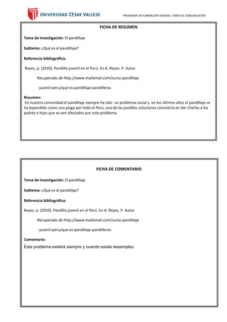 PROGRAMA DE FORMACIÓN GENERAL / ÁREA DE COMUNICACIÓN
FICHA DE RESUMEN
Tema de investigación: El pandillaje
Subtema: ¿Qué es el pandillaje?
Referencia bibliográfica:
Reyes, p. (2010). Pandilla juvenil en el Perú. En A. Reyes. P. Autor
Recuperado de http://www.mailxmail.com/curso-pandillaje
-juvenil-peru/que-es-pandillaje-pandilleros
Resumen:
En nuestra comunidad el pandillaje siempre ha sido un problema social y en los últimos años el pandillaje se
ha expandido como una plaga por todo el Perú, una de las posibles soluciones consistiría en dar charlas a los
padres e hijos que se ven afectados por este problema.
FICHA DE COMENTARIO
Tema de investigación: El pandillaje
Subtema: ¿Qué es el pandillaje?
Referencia bibliográfica:
Reyes, p. (2010). Pandilla juvenil en el Perú. En A. Reyes. P. Autor
Recuperado de http://www.mailxmail.com/curso-pandillaje
-juvenil-peru/que-es-pandillaje-pandilleros
Comentario:
Este problema existirá siempre y cuando exista desempleo
 