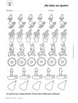 Nombre Fecha
Ficha
6 ¡No todos son iguales!
I Percepción - Atención
©2004SantillanaEducación,S.L.
10
En cada fila hay un dibujo diferente. Pinta de rojo el detalle que lo diferencia.
735453PAGINAS.qxd 30/10/03 23:35 Página 10
 