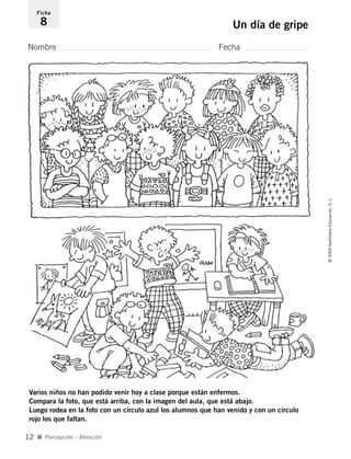 Nombre Fecha
Ficha
8 Un día de gripe
Varios niños no han podido venir hoy a clase porque están enfermos.
Compara la foto, que está arriba, con la imagen del aula, que está abajo.
Luego rodea en la foto con un círculo azul los alumnos que han venido y con un círculo
rojo los que faltan.
I Percepción - Atención
©2004SantillanaEducación,S.L.
12
735453PAGINAS.qxd 30/10/03 23:35 Página 12
 