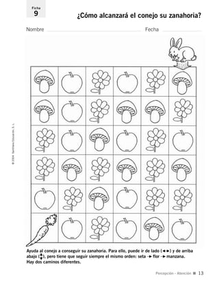 Ayuda al conejo a conseguir su zanahoria. Para ello, puede ir de lado (G–F) y de arriba
abajo (
H
I
Խ ), pero tiene que seguir siempre el mismo orden: seta –F flor –F manzana.
Hay dos caminos diferentes.
Nombre Fecha
Ficha
9 ¿Cómo alcanzará el conejo su zanahoria?©2004SantillanaEducación,S.L.
Percepción - Atención I 13
735453PAGINAS.qxd 30/10/03 23:35 Página 13
 