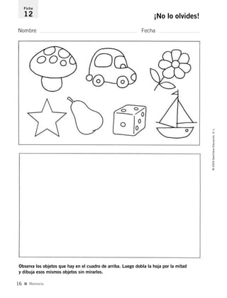 Nombre Fecha
Ficha
12 ¡No lo olvides!
Observa los objetos que hay en el cuadro de arriba. Luego dobla la hoja por la mitad
y dibuja esos mismos objetos sin mirarlos.
I Memoria
©2004SantillanaEducación,S.L.
16
735453PAGINAS.qxd 30/10/03 23:35 Página 16
 