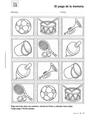 Nombre Fecha
Ficha
13 El juego de la memoria©2004SantillanaEducación,S.L.
Memoria I 17
Pega esta hoja sobre una cartulina, recorta las fichas y colócalas hacia abajo.
Luego juega a formar parejas.
735453PAGINAS.qxd 30/10/03 23:35 Página 17
 