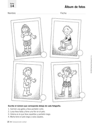Nombre Fecha
Ficha
14 Álbum de fotos
Escribe el número que corresponda debajo de cada fotografía.
1. Carmen usa gafas y lleva pantalón corto.
2. Luisa lleva falda y tiene una flor en el pelo.
3. Helena es la que lleva zapatillas y pantalón largo.
4. Marta tiene el pelo largo y calza zapatos.
I Comprensión verbal
©2004SantillanaEducación,S.L.
18
735453PAGINAS.qxd 30/10/03 23:35 Página 18
 