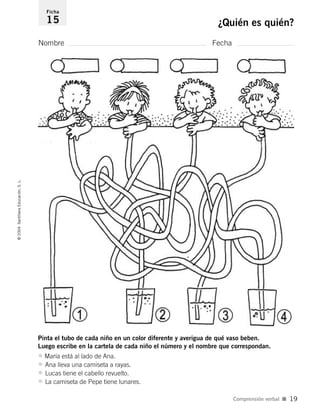Nombre Fecha
Ficha
15 ¿Quién es quién?©2004SantillanaEducación,S.L.
Comprensión verbal I 19
Pinta el tubo de cada niño en un color diferente y averigua de qué vaso beben.
Luego escribe en la cartela de cada niño el número y el nombre que correspondan.
• María está al lado de Ana.
• Ana lleva una camiseta a rayas.
• Lucas tiene el cabello revuelto.
• La camiseta de Pepe tiene lunares.
735453PAGINAS.qxd 9/2/04 23:36 Página 19
 