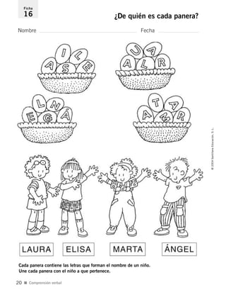 Nombre Fecha
Ficha
16 ¿De quién es cada panera?
Cada panera contiene las letras que forman el nombre de un niño.
Une cada panera con el niño a que pertenece.
I Comprensión verbal
©2004SantillanaEducación,S.L.
20
´
735453PAGINAS.qxd 30/10/03 23:35 Página 20
 