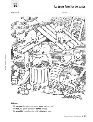 Colorea:
• De naranja, los gatos que están sobre alguna cosa.
• De rojo, los gatos que están dentro de algo.
• De amarillo, los gatos que están debajo de algo.
Nombre Fecha
Ficha
19 La gran familia de gatos©2004SantillanaEducación,S.L.
Comprensión del espacio I 23
735453PAGINAS.qxd 30/10/03 23:35 Página 23
 
