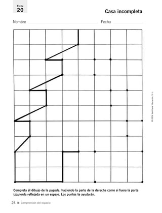 Nombre Fecha
Ficha
20 Casa incompleta
Completa el dibujo de la pagoda, haciendo la parte de la derecha como si fuera la parte
izquierda reflejada en un espejo. Los puntos te ayudarán.
I Comprensión del espacio
©2004SantillanaEducación,S.L.
24
735453PAGINAS.qxd 30/10/03 23:35 Página 24
 