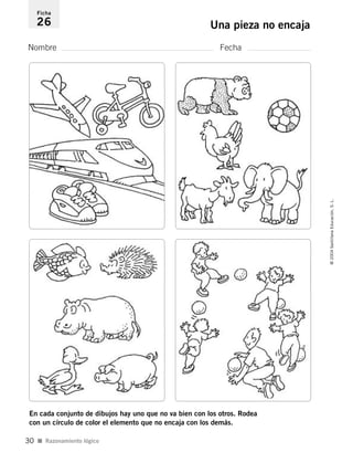 Nombre Fecha
Ficha
26 Una pieza no encaja
I Razonamiento lógico
©2004SantillanaEducación,S.L.
30
En cada conjunto de dibujos hay uno que no va bien con los otros. Rodea
con un círculo de color el elemento que no encaja con los demás.
735453PAGINAS.qxd 30/10/03 23:35 Página 30
 