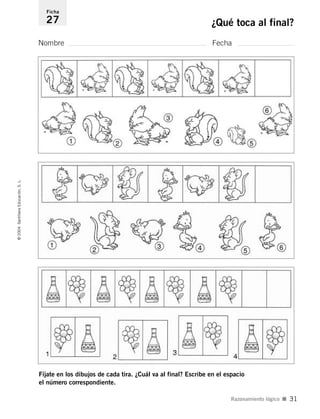 Nombre Fecha
Ficha
27 ¿Qué toca al final?©2004SantillanaEducación,S.L.
Razonamiento lógico I 31
Fíjate en los dibujos de cada tira. ¿Cuál va al final? Escribe en el espacio
el número correspondiente.
735453PAGINAS.qxd 30/10/03 23:35 Página 31
 
