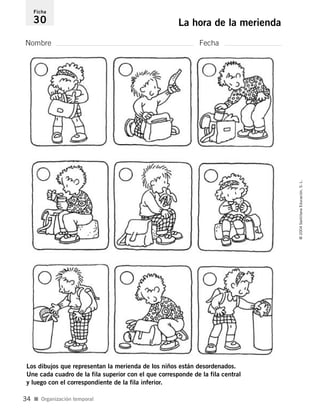 Nombre Fecha
Ficha
30 La hora de la merienda
Los dibujos que representan la merienda de los niños están desordenados.
Une cada cuadro de la fila superior con el que corresponde de la fila central
y luego con el correspondiente de la fila inferior.
I Organización temporal
©2004SantillanaEducación,S.L.
34
735453PAGINAS.qxd 30/10/03 23:35 Página 34
 