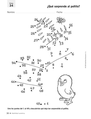Nombre Fecha
Ficha
34 ¿Qué sorprende al pollito?
I Habilidad numérica
©2004SantillanaEducación,S.L.
38
Une los puntos del 1 al 49 y descubrirás qué deja tan sorprendido al pollito.
735453PAGINAS.qxd 30/10/03 23:35 Página 38
 