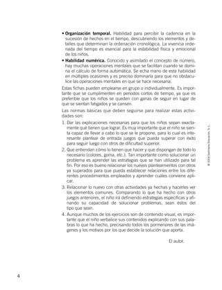 ©2004SantillanaEducación,S.L.
4
• Organización temporal. Habilidad para percibir la cadencia en la
sucesión de hechos en el tiempo, descubriendo los elementos y de-
talles que determinan la ordenación cronológica. La vivencia orde-
nada del tiempo es esencial para la estabilidad física y emocional
de los niños.
• Habilidad numérica. Conocido y asimilado el concepto de número,
hay muchas operaciones mentales que se facilitan cuando se domi-
na el cálculo de forma automática. Se echa mano de esta habilidad
en múltiples ocasiones y es preciso dominarla para que no obstacu-
lice las operaciones mentales en que se hace necesaria.
Estas fichas pueden emplearse en grupo o individualmente. Es impor-
tante que se cumplimenten en períodos cortos de tiempo, ya que es
preferible que los niños se queden con ganas de seguir en lugar de
que se sientan fatigados y se cansen.
Las normas básicas que deben seguirse para realizar estas activi-
dades son:
1. Dar las explicaciones necesarias para que los niños sepan exacta-
mente qué tienen que lograr. Es muy importante que el niño se sien-
ta capaz de llevar a cabo lo que se le propone, para lo cual es inte-
resante plantear de entrada juegos que pueda superar con éxito
para seguir luego con otros de dificultad superior.
2. Que entiendan cómo lo tienen que hacer y que dispongan de todo lo
necesario (colores, goma, etc.). Tan importante como solucionar un
problema es aprender las estrategias que se han utilizado para tal
fin. Por eso es bueno relacionar los nuevos planteamientos con otros
ya superados para que pueda establecer relaciones entre los dife-
rentes procedimientos empleados y aprender cuáles conviene apli-
car.
3. Relacionar lo nuevo con otras actividades ya hechas y hacerles ver
los elementos comunes. Comparando lo que ha hecho con otros
juegos anteriores, el niño irá definiendo estrategias específicas y afi-
nando su capacidad de solucionar problemas, sean éstos del
tipo que sean.
4. Aunque muchos de los ejercicios son de contenido visual, es impor-
tante que el niño verbalice sus contenidos explicando con sus pala-
bras lo que ha hecho, precisando todos los pormenores de las imá-
genes y los motivos por los que decide la solución que aporta.
El autor.
735453PAGINAS.qxd 30/10/03 23:35 Página 4
 