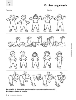 Nombre Fecha
Ficha
4 En clase de gimnasia
En cada fila de dibujos hay un niño que hace un movimiento equivocado.
Localízalo y píntalo de amarillo.
I Percepción - Atención
©2004SantillanaEducación,S.L.
8
735453PAGINAS.qxd 30/10/03 23:35 Página 8
 