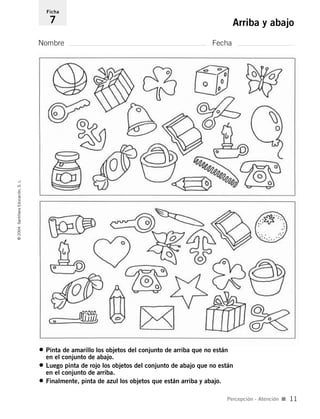 • Pinta de amarillo los objetos del conjunto de arriba que no están
en el conjunto de abajo.
• Luego pinta de rojo los objetos del conjunto de abajo que no están
en el conjunto de arriba.
• Finalmente, pinta de azul los objetos que están arriba y abajo.
Nombre Fecha
Ficha
7 Arriba y abajo©2004SantillanaEducación,S.L.
Percepción - Atención I 11
735453PAGINAS.qxd 30/10/03 23:35 Página 11
 