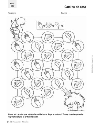 Nombre Fecha
Ficha
10 Camino de casa
Marca los círculos que recorre la ardilla hasta llegar a su árbol. Ten en cuenta que debe
respetar siempre el orden indicado.
I Percepción - Atención
©2004SantillanaEducación,S.L.
14
735453PAGINAS.qxd 30/10/03 23:35 Página 14
 