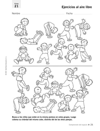 Nombre Fecha
Ficha
21 Ejercicios al aire libre©2004SantillanaEducación,S.L.
Comprensión del espacio I 25
Busca a los niños que están en la misma postura en estos grupos. Luego
colorea su chándal del mismo color, distinto del de las otras parejas.
735453PAGINAS.qxd 30/10/03 23:35 Página 25
 