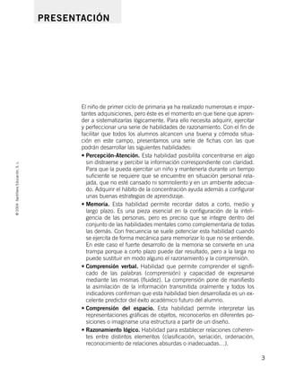 ©2004SantillanaEducación,S.L.
3
El niño de primer ciclo de primaria ya ha realizado numerosas e impor-
tantes adquisiciones, pero éste es el momento en que tiene que apren-
der a sistematizarlas lógicamente. Para ello necesita adquirir, ejercitar
y perfeccionar una serie de habilidades de razonamiento. Con el fin de
facilitar que todos los alumnos alcancen una buena y cómoda situa-
ción en este campo, presentamos una serie de fichas con las que
podrán desarrollar las siguientes habilidades:
• Percepción-Atención. Esta habilidad posibilita concentrarse en algo
sin distraerse y percibir la información correspondiente con claridad.
Para que la pueda ejercitar un niño y mantenerla durante un tiempo
suficiente se requiere que se encuentre en situación personal rela-
jada, que no esté cansado ni somnoliento y en un ambiente adecua-
do. Adquirir el hábito de la concentración ayuda además a configurar
unas buenas estrategias de aprendizaje.
• Memoria. Esta habilidad permite recordar datos a corto, medio y
largo plazo. Es una pieza esencial en la configuración de la inteli-
gencia de las personas, pero es preciso que se integre dentro del
conjunto de las habilidades mentales como complementaria de todas
las demás. Con frecuencia se suele potenciar esta habilidad cuando
se ejercita de forma mecánica para memorizar lo que no se entiende.
En este caso el fuerte desarrollo de la memoria se convierte en una
trampa porque a corto plazo puede dar resultado, pero a la larga no
puede sustituir en modo alguno el razonamiento y la comprensión.
• Comprensión verbal. Habilidad que permite comprender el signifi-
cado de las palabras (comprensión) y capacidad de expresarse
mediante las mismas (fluidez). La comprensión pone de manifiesto
la asimilación de la información transmitida oralmente y todos los
indicadores confirman que esta habilidad bien desarrollada es un ex-
celente predictor del éxito académico futuro del alumno.
• Comprensión del espacio. Esta habilidad permite interpretar las
representaciones gráficas de objetos, reconocerlos en diferentes po-
siciones o imaginarse una estructura a partir de un diseño.
• Razonamiento lógico. Habilidad para establecer relaciones coheren-
tes entre distintos elementos (clasificación, seriación, ordenación,
reconocimiento de relaciones absurdas o inadecuadas…).
PRESENTACIÓN
735453PAGINAS.qxd 30/10/03 23:35 Página 3
 