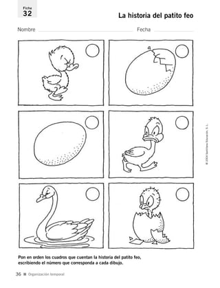 Nombre Fecha
Ficha
32 La historia del patito feo
Pon en orden los cuadros que cuentan la historia del patito feo,
escribiendo el número que corresponda a cada dibujo.
I Organización temporal
©2004SantillanaEducación,S.L.
36
735453PAGINAS.qxd 30/10/03 23:35 Página 36
 