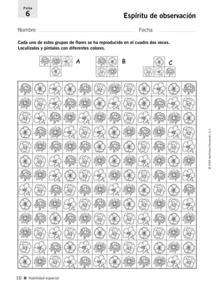 Nombre Fecha
Ficha
6 Espíritu de observación
■ Habilidad espacial
©2006SantillanaEducación,S.L.
10
A B C
Cada uno de estos grupos de flores se ha reproducido en el cuadro dos veces.
Localízalos y píntalos con diferentes colores.
806912 _ 0003-0040.qxd 24/10/05 12:36 Página 10
 