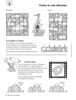 Nombre Fecha
Ficha
8 Puntos de vista diferentes
■ Habilidad espacial
©2006SantillanaEducación,S.L.
12
Se ha perdido un cuadrito
Para dibujar la isla, el pirata la ha dividido
en 25 cuadritos y la ha reproducido en trocitos
de papel. Al final, ha contado todos los papeles
y se ha dado cuenta de que le falta uno.
¿Qué cuadro es el que le falta? Rodea el número.
A vista de pájaro
Paula ha realizado un viaje en helicóptero
a la isla Solitaria, un lugar maravilloso
en el que hay una montaña nevada muy alta,
dos más pequeñas y una colina. Como
estaba tan entusiasmada, desde el aire
ha fotografiado la isla.
¿Cuál de estas tres islas corresponde
a la fotografía? Coloréala.
CBA
1 2 3 4 5
806912 _ 0003-0040.qxd 24/10/05 12:36 Página 12
 