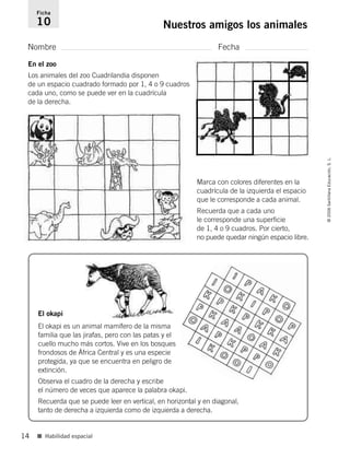 Nombre Fecha
Ficha
10 Nuestros amigos los animales
■ Habilidad espacial
©2006SantillanaEducación,S.L.
14
En el zoo
Los animales del zoo Cuadrilandia disponen
de un espacio cuadrado formado por 1, 4 o 9 cuadros
cada uno, como se puede ver en la cuadrícula
de la derecha.
Marca con colores diferentes en la
cuadrícula de la izquierda el espacio
que le corresponde a cada animal.
Recuerda que a cada uno
le corresponde una superficie
de 1, 4 o 9 cuadros. Por cierto,
no puede quedar ningún espacio libre.
Observa el cuadro de la derecha y escribe
el número de veces que aparece la palabra okapi.
Recuerda que se puede leer en vertical, en horizontal y en diagonal,
tanto de derecha a izquierda como de izquierda a derecha.
El okapi
El okapi es un animal mamífero de la misma
familia que las jirafas, pero con las patas y el
cuello mucho más cortos. Vive en los bosques
frondosos de África Central y es una especie
protegida, ya que se encuentra en peligro de
extinción.
806912 _ 0003-0040.qxd 24/10/05 12:36 Página 14
 