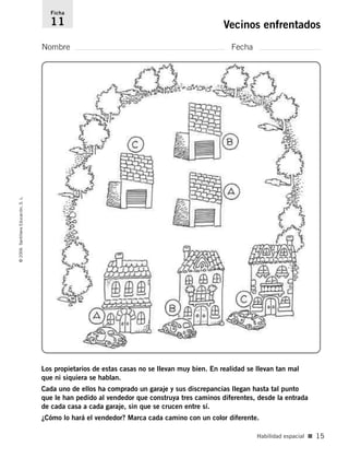 Nombre Fecha
Ficha
11 Vecinos enfrentados©2006SantillanaEducación,S.L.
Habilidad espacial ■ 15
Los propietarios de estas casas no se llevan muy bien. En realidad se llevan tan mal
que ni siquiera se hablan.
Cada uno de ellos ha comprado un garaje y sus discrepancias llegan hasta tal punto
que le han pedido al vendedor que construya tres caminos diferentes, desde la entrada
de cada casa a cada garaje, sin que se crucen entre sí.
¿Cómo lo hará el vendedor? Marca cada camino con un color diferente.
806912 _ 0003-0040.qxd 24/10/05 12:36 Página 15
 