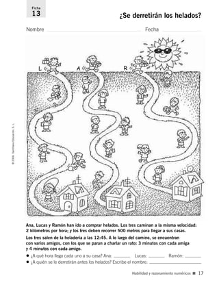 Nombre Fecha
Ficha
13 ¿Se derretirán los helados?©2006SantillanaEducación,S.L.
Habilidad y razonamiento numéricos ■ 17
Ana, Lucas y Ramón han ido a comprar helados. Los tres caminan a la misma velocidad:
2 kilómetros por hora; y los tres deben recorrer 500 metros para llegar a sus casas.
Los tres salen de la heladería a las 12:45. A lo largo del camino, se encuentran
con varios amigos, con los que se paran a charlar un rato: 3 minutos con cada amiga
y 4 minutos con cada amigo.
• ¿A qué hora llega cada uno a su casa? Ana: Lucas: Ramón:
• ¿A quién se le derretirán antes los helados? Escribe el nombre:
L A R
806912 _ 0003-0040.qxd 24/10/05 12:36 Página 17
 