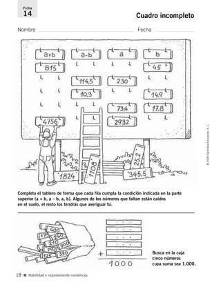 Nombre Fecha
Ficha
14 Cuadro incompleto
■ Habilidad y razonamiento numéricos
©2006SantillanaEducación,S.L.
18
Completa el tablero de forma que cada fila cumpla la condición indicada en la parte
superior (a + b, a – b, a, b). Algunos de los números que faltan están caídos
en el suelo, el resto los tendrás que averiguar tú.
Busca en la caja
cinco números
cuya suma sea 1.000.
806912 _ 0003-0040.qxd 24/10/05 12:36 Página 18
 