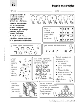 1251339
27 42 63 15
45202142
36 42 54 57
Nombre Fecha
Ficha
15 Ingenio matemático©2006SantillanaEducación,S.L.
Habilidad y razonamiento numéricos ■ 19
Averigua el nombre de
un famoso científico
cuyo apellido está
formado por ocho letras.
Para ello, resuelve cada
una de las siguientes
pruebas y reemplaza
los números que obtengas
por letras, siguiendo
el orden alfabético
(A = 1, B = 2; C = 3…).
Por último, escribe cada letra
en la bombilla correspondiente.
¿Qué número falta en esta serie?
Tacha los
números
múltiplos de 3.
¿Qué número
queda
sin tachar?
5–9–13–17– – 25 –29
¿Cuántas figuras diferentes hay?
Une en
orden
creciente
los
números
impares.
¿Qué
número
aparece?
¿Cuántos
cubos faltan
para
completar el
cubo grande?
Cada animal representa
un número. ¿Qué número
representa el perro?
Calcula las siguientes
operaciones.
• Multiplica 333
por sí mismo.
• Divide el resultado
por 3.
• Réstale 33.333.
• Añade al resultado 6.
• Divide el resultado
por 404.
¿Qué número
te da?
En esta pirámide,
cada piedra vale la suma
de las dos que tiene debajo.
¿Cuál es el número
correspondiente
a la piedra gris?
1
1
2 3 4 5 6 7 8
71
31
11 5 8
78
2
3
5
4
6
7
8
806912 _ 0003-0040.qxd 24/10/05 12:36 Página 19
 