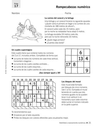La carrera del caracol y la tortuga
Una tortuga y un caracol hicieron la siguiente apuesta:
«¿Quién sería el primero en llegar a la cumbre de una
montaña de 180 metros de altura?».
El caracol subía cada día 15 metros, pero
por la noche se resbalaba hacia abajo 5 metros.
La tortuga escalaba 24 metros cada día,
pero por la noche retrocedía 16 metros.
• ¿Quién llegó primero?
• ¿Cuántos días tardó?
Nombre Fecha
Ficha
17 Rompecabezas numérico©2006SantillanaEducación,S.L.
Habilidad y razonamiento numéricos ■ 21
Un cuadro supermágico
Este cuadro tiene que contener todos los números
del 2 al 17, incluidos ambos. Complétalo de forma que:
• La suma de todos los números de cada línea vertical,
horizontal o diagonal…
• La suma de las cuatro casillas centrales…
• La suma de las cuatro esquinas…
• La suma de las cuatro casillas de cada esquina…
¡Sea siempre igual a 38!
Los bloques del mural
Este mural está formado
por bloques de cinco números
(del 1 al 5). Completa el mural
teniendo en cuenta que dos
números iguales no se pueden
tocar ni en vertical ni en
horizontal y que cada columna
debe sumar el número indicado
en la parte superior.
Te recomendamos que:
• Empieces por el lado izquierdo.
• Pintes los bloques con colores diferentes para visualizarlos mejor.
19 18 18 13 20 19 12 27 16 18
1 4 5 5
5
3
2
3
3
34
4
4
2
2 2
4
5 5
3 1
3 3
6
4
9
817
13
3
11
1
806912 _ 0003-0040.qxd 24/10/05 12:36 Página 21
 