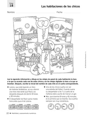 Nombre Fecha
Ficha
18 Las habitaciones de los chicos
■ Habilidad y razonamiento numéricos
©2006SantillanaEducación,S.L.
22
Lee la siguiente información y dibuja en los relojes de pared de cada habitación la hora
a la que se acuesta cada uno de estos chicos y en los relojes digitales la hora a la que se
levantan. Después, escribe la inicial del nombre de cada niño en el sueño correspondiente.
• Lorena, que está leyendo un libro
de historias fantásticas, se va a dormir
una hora más tarde que Raúl y se
despierta después de dormir 8 horas
y 30 minutos.
• El despertador de Raúl suena media
hora antes que el de Lorena.
• Uno de los chicos sueña con ser
una estrella del fútbol. Cuando suena
su despertador a las 7 y cuarto de la
mañana está a punto de marcar un gol.
• Mar, que duerme 8 horas y 45 minutos,
es la primera que se levanta. Sus sueños
siempre son muy románticos.
806912 _ 0003-0040.qxd 24/10/05 12:36 Página 22
 