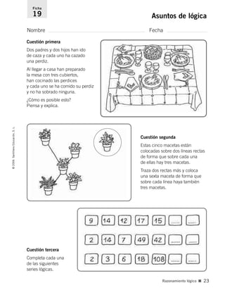 Nombre Fecha
Ficha
19 Asuntos de lógica©2006SantillanaEducación,S.L.
Razonamiento lógico ■ 23
Cuestión tercera
Completa cada una
de las siguientes
series lógicas.
Cuestión segunda
Estas cinco macetas están
colocadas sobre dos líneas rectas
de forma que sobre cada una
de ellas hay tres macetas.
Traza dos rectas más y coloca
una sexta maceta de forma que
sobre cada línea haya también
tres macetas.
Cuestión primera
Dos padres y dos hijos han ido
de caza y cada uno ha cazado
una perdiz.
Al llegar a casa han preparado
la mesa con tres cubiertos,
han cocinado las perdices
y cada uno se ha comido su perdiz
y no ha sobrado ninguna.
¿Cómo es posible esto?
Piensa y explica.
806912 _ 0003-0040.qxd 24/10/05 12:36 Página 23
 