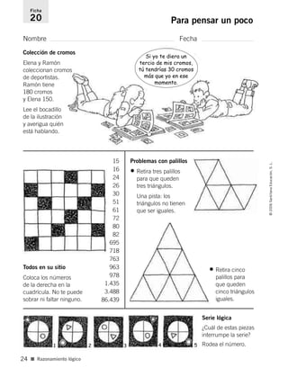 Nombre Fecha
Ficha
20 Para pensar un poco
■ Razonamiento lógico
©2006SantillanaEducación,S.L.
24
Serie lógica
¿Cuál de estas piezas
interrumpe la serie?
Rodea el número.
Todos en su sitio
Coloca los números
de la derecha en la
cuadrícula. No te puede
sobrar ni faltar ninguno.
Problemas con palillos
• Retira tres palillos
para que queden
tres triángulos.
Una pista: los
triángulos no tienen
que ser iguales.
15
16
24
26
30
51
61
72
80
82
695
718
763
963
978
1.435
3.488
86.439
1 2 3 4 5
Colección de cromos
Elena y Ramón
coleccionan cromos
de deportistas.
Ramón tiene
180 cromos
y Elena 150.
Lee el bocadillo
de la ilustración
y averigua quién
está hablando.
Si yo te diera un
tercio de mis cromos,
tú tendrías 30 cromos
más que yo en ese
momento.
• Retira cinco
palillos para
que queden
cinco triángulos
iguales.
806912 _ 0003-0040.qxd 24/10/05 12:36 Página 24
 
