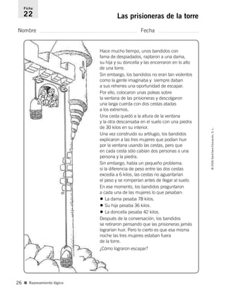 Nombre Fecha
Ficha
22 Las prisioneras de la torre
■ Razonamiento lógico
©2006SantillanaEducación,S.L.
26
Hace mucho tiempo, unos bandidos con
fama de despiadados, raptaron a una dama,
su hija y su doncella y las encerraron en lo alto
de una torre.
Sin embargo, los bandidos no eran tan violentos
como la gente imaginaba y siempre daban
a sus rehenes una oportunidad de escapar.
Por ello, colocaron unas poleas sobre
la ventana de las prisioneras y descolgaron
una larga cuerda con dos cestas atadas
a los extremos.
Una cesta quedó a la altura de la ventana
y la otra descansaba en el suelo con una piedra
de 30 kilos en su interior.
Una vez construido su artilugio, los bandidos
explicaron a las tres mujeres que podían huir
por la ventana usando las cestas, pero que
en cada cesta sólo cabían dos personas o una
persona y la piedra.
Sin embargo, había un pequeño problema:
si la diferencia de peso entre las dos cestas
excedía a 6 kilos, las cestas no aguantarían
el peso y se romperían antes de llegar al suelo.
En ese momento, los bandidos preguntaron
a cada una de las mujeres lo que pesaban:
• La dama pesaba 78 kilos.
• Su hija pesaba 36 kilos.
• La doncella pesaba 42 kilos.
Después de la conversación, los bandidos
se retiraron pensando que las prisioneras jamás
lograrían huir. Pero lo cierto es que esa misma
noche las tres mujeres estaban fuera
de la torre.
¿Cómo lograron escapar?
806912 _ 0003-0040.qxd 24/10/05 12:36 Página 26
 