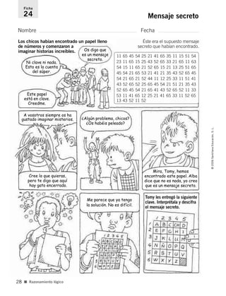 Nombre Fecha
Ficha
24 Mensaje secreto
■ Razonamiento lógico
©2006SantillanaEducación,S.L.
28
Este papel
está en clave.
Creedme.
Ni clave ni nada.
Esto es la cuenta
del súper.
A vosotros siempre os ha
gustado imaginar misterios. ¿Algún problema, chicos?
¿Os habéis peleado?
Mira, Tomy, hemos
encontrado este papel. Alba
dice que no es nada, yo creo
que es un mensaje secreto.
Cree lo que quieras,
pero te digo que aquí
hay gato encerrado.
Me parece que ya tengo
la solución. No es difícil.
Tomy les entregó la siguiente
clave. Interprétala y descifra
el mensaje secreto.
Os digo que
es un mensaje
secreto.
Los chicos habían encontrado un papel lleno
de números y comenzaron a
imaginar historias increíbles.
Éste era el supuesto mensaje
secreto que habían encontrado.
11 65 45 54 25 21 41 65 35 11 15 51 54
23 11 65 15 25 43 52 65 33 21 65 11 63
54 15 11 65 21 52 65 15 21 13 25 51 65
45 54 21 65 53 21 41 21 35 43 52 65 45
54 21 65 21 52 44 11 12 25 33 11 51 41
43 52 65 52 25 65 45 54 21 51 21 35 43
52 65 45 54 21 65 41 43 52 65 52 11 33
53 11 41 65 12 25 21 41 65 33 11 52 65
13 43 52 11 52
806912 _ 0003-0040.qxd 24/10/05 12:36 Página 28
 