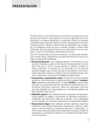 ©2006SantillanaEducación,S.L.
3
PRESENTACIÓN
El niño de tercer ciclo de Primaria se encuentra en la etapa de las ope-
raciones concretas. En este período, en el que la lógica del niño se va
afianzando, es preciso desarrollar su capacidad mental con diversas
actividades que le permitan afrontar el futuro cómodamente. Para ello,
necesita ejercitar, reforzar y perfeccionar las habilidades que configu-
ran la inteligencia. Antes de que su cerebro empiece a utilizar ideas
abstractas, tiene que dominar todo lo que puede verificar con sus sen-
tidos, es decir, los elementos y operaciones concretas.
Con el fin de que todos los alumnos alcancen una adecuada capacita-
ción en este campo, presentamos una serie de fichas en las que se tra-
bajan las siguientes habilidades:
• Percepción-Atención. Esta habilidad permite concentrarse en una
tarea sin distraerse y captar la información correspondiente con clari-
dad. Para que un niño la pueda ejercitar y mantener durante un
tiempo suficiente, se requiere que se encuentre en una situación
personal relajada –que no esté cansado ni somnoliento– y en un am-
biente adecuado. Adquirir el hábito de la concentración ayuda, ade-
más, a desarrollar unas buenas estrategias de aprendizaje.
• Comprensión y razonamiento verbal. El desarrollo de esta habilidad
permite al niño comprender el significado de las palabras (compren-
sión), expresarse adecuadamente con ellas (fluidez) y razonar lógi-
camente. La comprensión pone de manifiesto la asimilación de la in-
formación transmitida oralmente. Todos los indicadores confirman
que esta habilidad bien desarrollada es un excelente predictor del
éxito académico del alumno.
• Habilidad espacial. Esta habilidad permite interpretar las representa-
ciones gráficas de objetos, reconocerlos en diferentes posiciones o
imaginarse una estructura a partir de un diseño. En las actividades
que se presentan se combinan la percepción y el razonamiento lógico.
• Razonamiento lógico. Esta habilidad permite establecer relaciones
coherentes entre distintos elementos (clasificación, seriación, orde-
nación y reconocimiento de relaciones absurdas o inadecuadas…).
Para el desarrollo adecuado de esta habilidad es necesario mejorar la
percepción, la comprensión verbal y un creciente dominio de la aten-
ción y la memoria.
806912 _ 0003-0040.qxd 24/10/05 12:35 Página 3
 