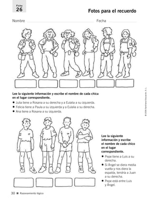 Nombre Fecha
Ficha
26 Fotos para el recuerdo
■ Razonamiento lógico
©2006SantillanaEducación,S.L.
30
Lee la siguiente información y escribe el nombre de cada chica
en el lugar correspondiente.
• Julia tiene a Rosana a su derecha y a Eulalia a su izquierda.
• Felicia tiene a Paula a su izquierda y a Eulalia a su derecha.
• Ana tiene a Rosana a su izquierda.
Lee la siguiente
información y escribe
el nombre de cada chico
en el lugar
correspondiente.
• Pepe tiene a Luis a su
derecha.
• Si Ángel se diera media
vuelta y nos diera la
espalda, tendría a Juan
a su derecha.
• Pepe está entre Luis
y Ángel.
806912 _ 0003-0040.qxd 24/10/05 12:36 Página 30
 