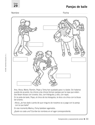Nombre Fecha
Ficha
29 Parejas de baile©2006SantillanaEducación,S.L.
Comprensión y razonamiento verbal ■ 33
Ana, Alicia, María, Ramón, Pepe y Tomy han quedado para ir a bailar. Sin haberse
puesto de acuerdo, los chicos y las chicas forman parejas por la ropa que visten:
dos llevan blusas con lunares; dos, con triángulos; y dos, con rayas.
En la pista de baile, Pepe, el chico de los triángulos, le dice a la chica con la blusa
de lunares:
–Alicia, ¿te has dado cuenta de que ninguno de nosotros va a juego con la pareja
con la que baila?
En ese momento María y Tomy bailaban agarrados.
¿Quién es cada uno? Escribe los nombres en el lugar correspondiente.
806912 _ 0003-0040.qxd 24/10/05 12:36 Página 33
 
