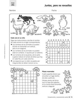 Nombre Fecha
Ficha
31 Juntos, pero no revueltos©2006SantillanaEducación,S.L.
Comprensión y razonamiento verbal ■ 35
OKAPI
LLAMA
LOBO
OSO
RATA
LORO
BISONTE
Cada uno en su sitio
Sigue las instrucciones y escribe el nombre
de cada animal en el lugar correspondiente:
• Los nombres de los animales se pueden
escribir en horizontal o en vertical,
pero no en diagonal.
• Los nombres de los animales no pueden
estar en contacto, ni siquiera por un extremo.
• Los números de la izquierda y de la parte
superior indican el número de letras que hay
en cada fila y en cada columna.
• Los espacios que no están ocupados por
ninguna letra se deben marcar con +.
Plazas reservadas
Cuatro pajaritos tienen que
encontrar un lugar dentro
de esta cuadrícula.
Sitúalos dentro de forma
que no haya dos pajaritos
en la misma línea horizontal,
vertical o diagonal.
806912 _ 0003-0040.qxd 26/10/05 13:01 Página 35
 